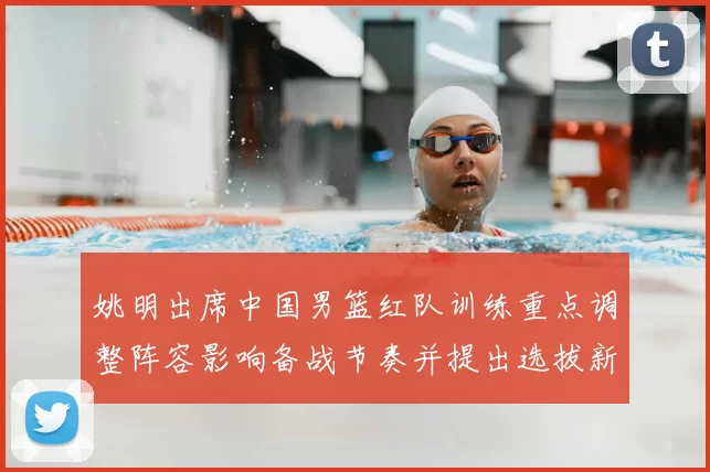 姚明出席中国男篮红队训练重点调整阵容影响备战节奏并提出选拔新标准