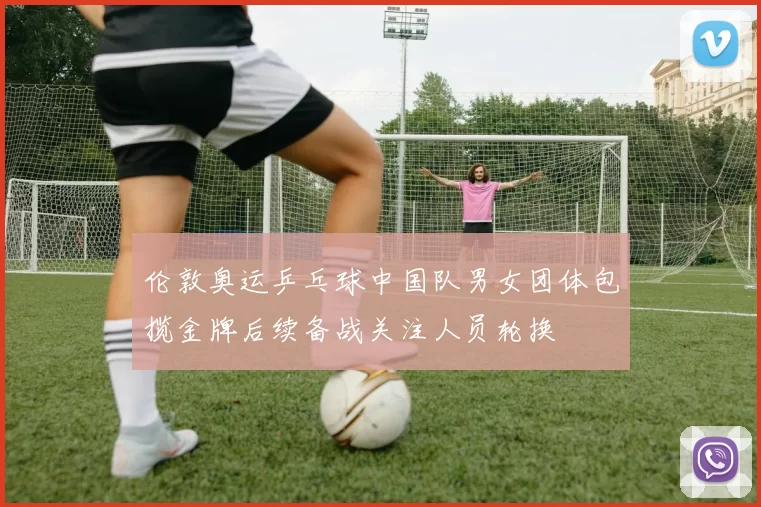 伦敦奥运乒乓球中国队男女团体包揽金牌后续备战关注人员轮换