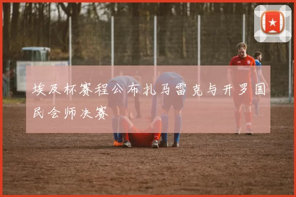 埃及杯赛程公布扎马雷克与开罗国民会师决赛