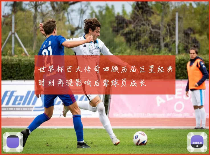 世界杯百大传奇回顾历届巨星经典时刻再现影响后辈球员成长