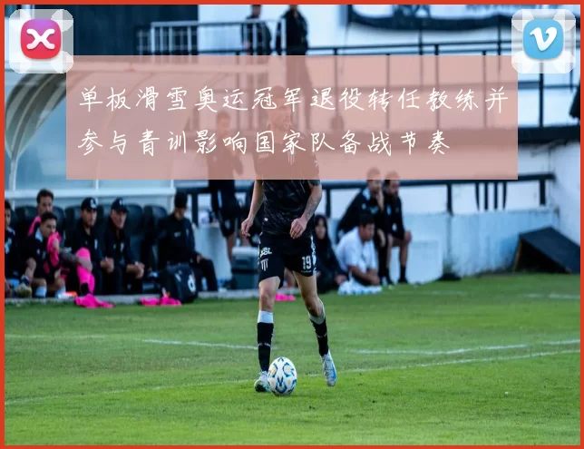 单板滑雪奥运冠军退役转任教练并参与青训影响国家队备战节奏