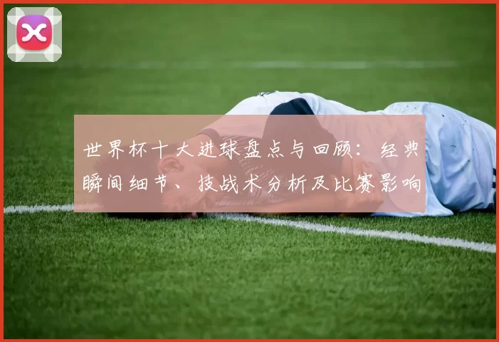 世界杯十大进球盘点与回顾：经典瞬间细节、技战术分析及比赛影响和历史地位