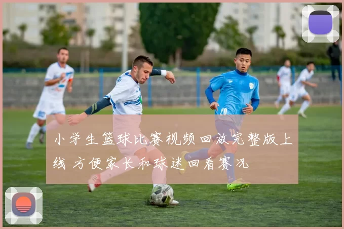 小学生篮球比赛视频回放完整版上线 方便家长和球迷回看赛况