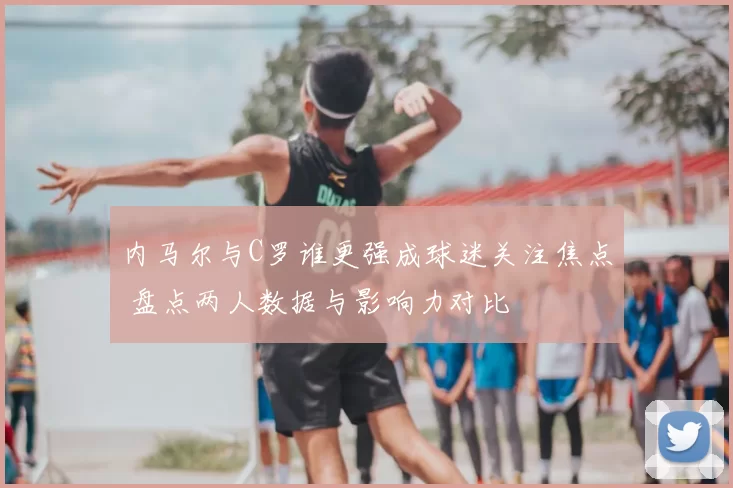 内马尔与C罗谁更强成球迷关注焦点 盘点两人数据与影响力对比