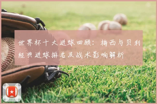 世界杯十大进球回顾：梅西与贝利经典进球排名及战术影响解析