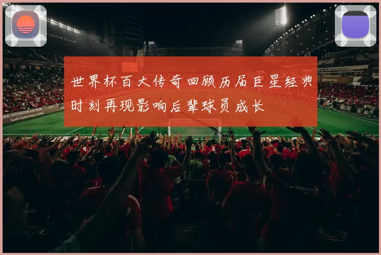 世界杯百大传奇回顾历届巨星经典时刻再现影响后辈球员成长