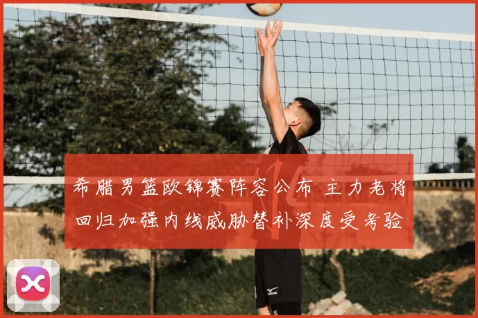 希腊男篮欧锦赛阵容公布 主力老将回归加强内线威胁替补深度受考验