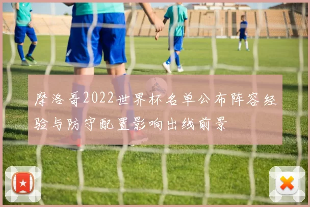 摩洛哥2022世界杯名单公布阵容经验与防守配置影响出线前景