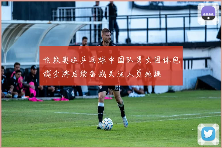 伦敦奥运乒乓球中国队男女团体包揽金牌后续备战关注人员轮换