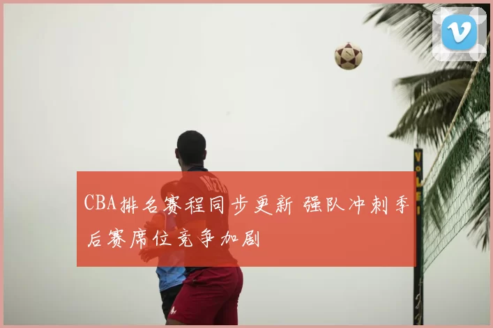 CBA排名赛程同步更新 强队冲刺季后赛席位竞争加剧