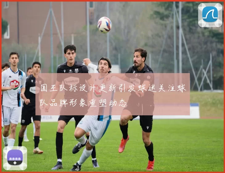 国王队标设计更新引发球迷关注球队品牌形象重塑动态