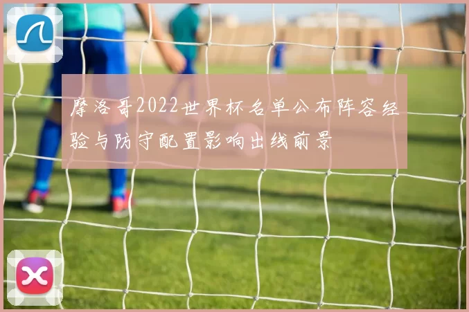 摩洛哥2022世界杯名单公布阵容经验与防守配置影响出线前景