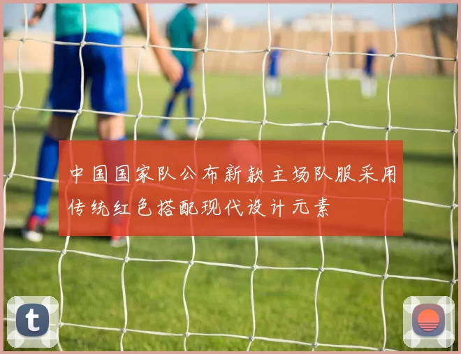 中国国家队公布新款主场队服采用传统红色搭配现代设计元素