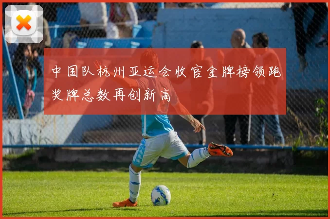 中国队杭州亚运会收官金牌榜领跑奖牌总数再创新高