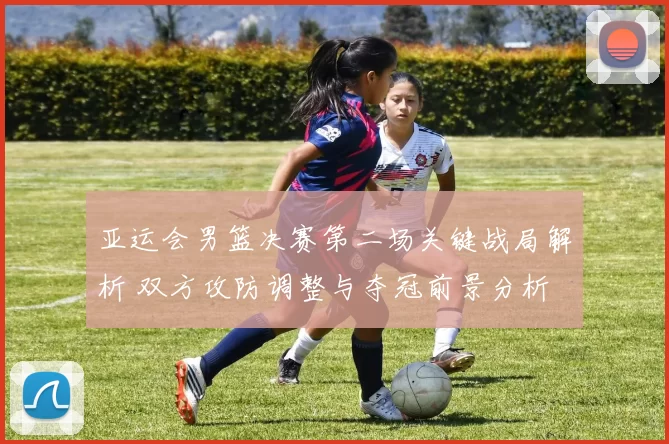 亚运会男篮决赛第二场关键战局解析 双方攻防调整与夺冠前景分析