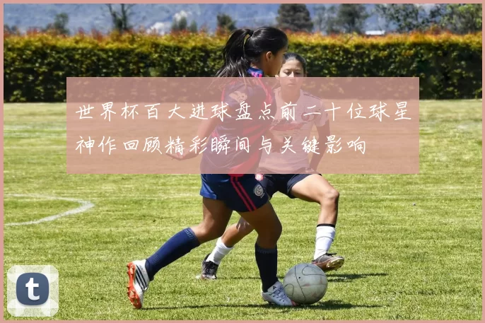 世界杯百大进球盘点前二十位球星神作回顾精彩瞬间与关键影响