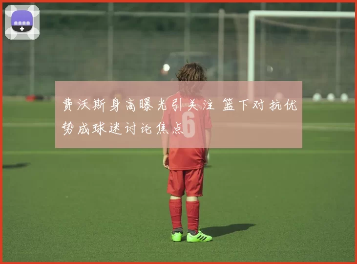 费沃斯身高曝光引关注 篮下对抗优势成球迷讨论焦点