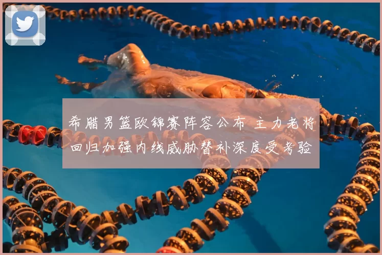 希腊男篮欧锦赛阵容公布 主力老将回归加强内线威胁替补深度受考验