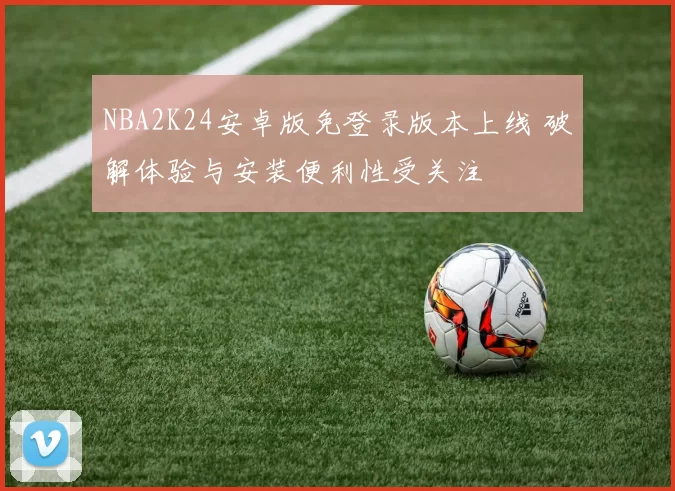 NBA2K24安卓版免登录版本上线 破解体验与安装便利性受关注